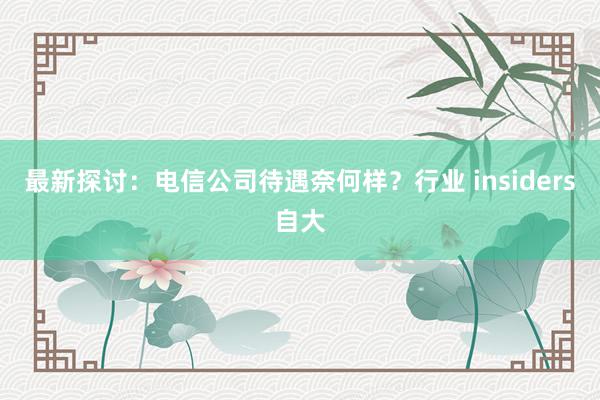 最新探讨：电信公司待遇奈何样？行业 insiders自大