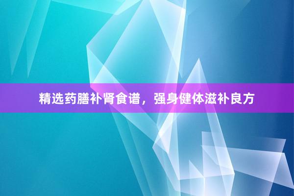 精选药膳补肾食谱，强身健体滋补良方